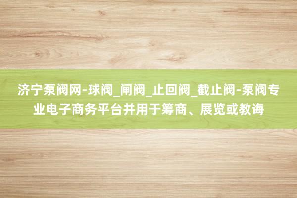 济宁泵阀网-球阀_闸阀_止回阀_截止阀-泵阀专业电子商务平台并用于筹商、展览或教诲