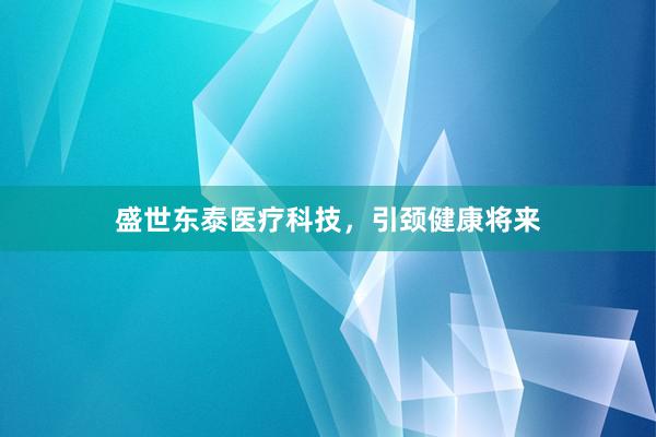 盛世东泰医疗科技，引颈健康将来