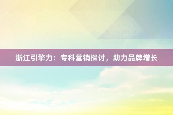 浙江引擎力：专科营销探讨，助力品牌增长